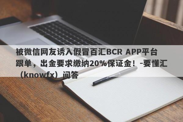 被微信网友诱入假冒百汇BCR APP平台跟单，出金要求缴纳20%保证金！-要懂汇（knowfx）问答