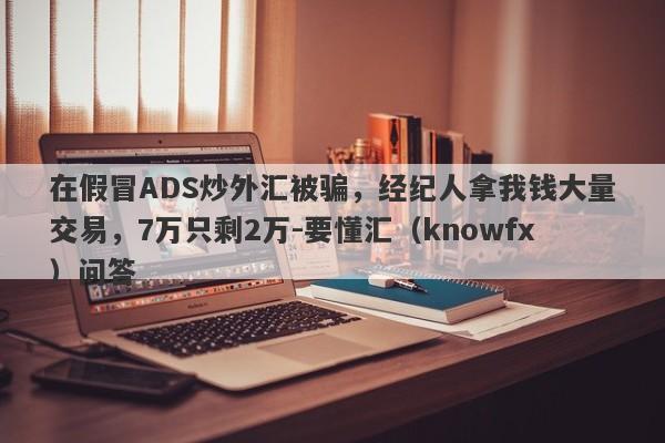 在假冒ADS炒外汇被骗，经纪人拿我钱大量交易，7万只剩2万-要懂汇（knowfx）问答