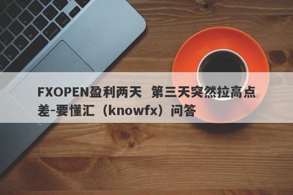 FXOPEN盈利两天  第三天突然拉高点差-要懂汇（knowfx）问答