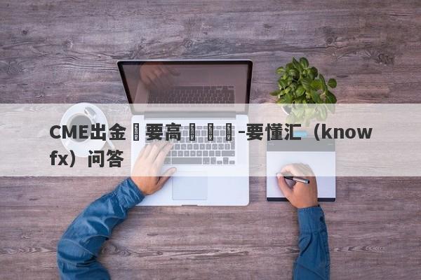 CME出金還要高級認證-要懂汇（knowfx）问答