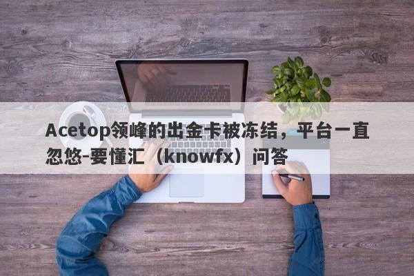 Acetop领峰的出金卡被冻结，平台一直忽悠-要懂汇（knowfx）问答