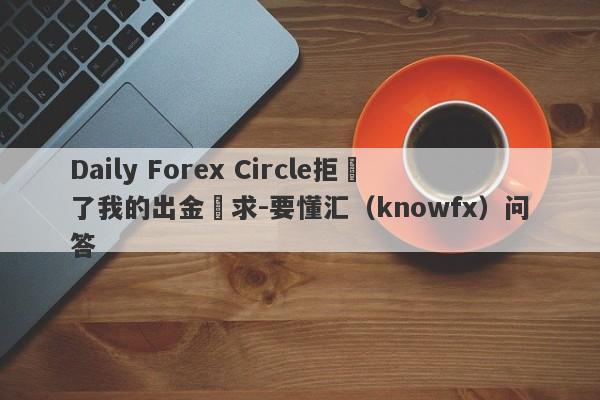 Daily Forex Circle拒絕了我的出金請求-要懂汇（knowfx）问答