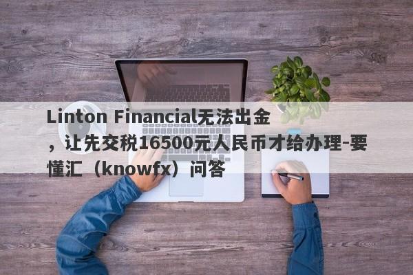 Linton Financial无法出金，让先交税16500元人民币才给办理-要懂汇（knowfx）问答