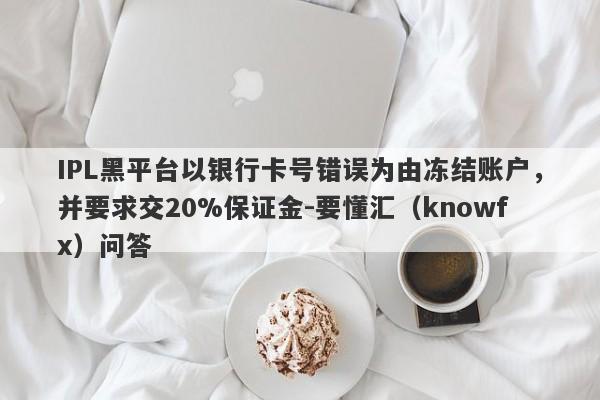 IPL黑平台以银行卡号错误为由冻结账户，并要求交20%保证金-要懂汇（knowfx）问答