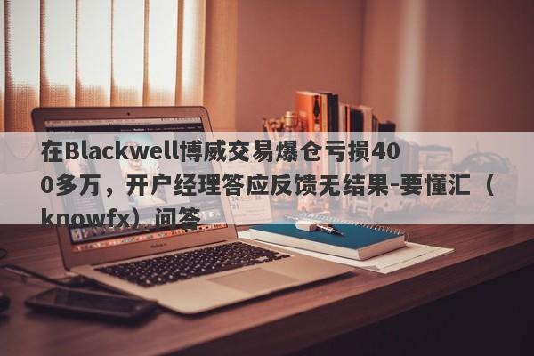 在Blackwell博威交易爆仓亏损400多万，开户经理答应反馈无结果-要懂汇（knowfx）问答