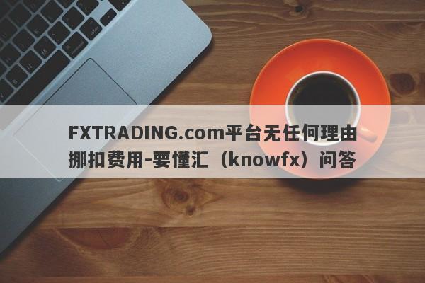 FXTRADING.com平台无任何理由挪扣费用-要懂汇（knowfx）问答