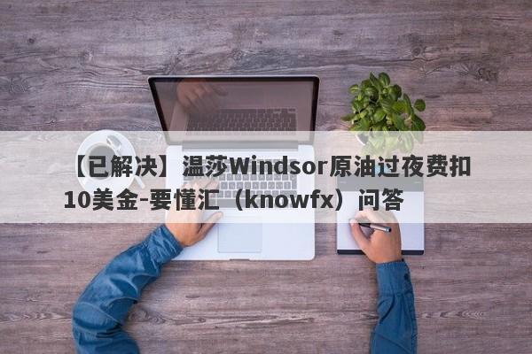 【已解决】温莎Windsor原油过夜费扣10美金-要懂汇（knowfx）问答