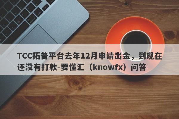 TCC拓普平台去年12月申请出金，到现在还没有打款-要懂汇（knowfx）问答