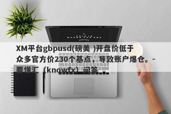 XM平台gbpusd(磅美 )开盘价低于众多官方价230个基点，导致账户爆仓。-要懂汇（knowfx）问答