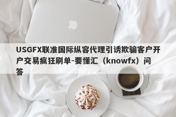 USGFX联准国际纵容代理引诱欺骗客户开户交易疯狂刷单-要懂汇（knowfx）问答