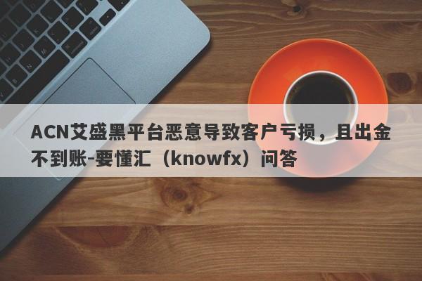 ACN艾盛黑平台恶意导致客户亏损，且出金不到账-要懂汇（knowfx）问答