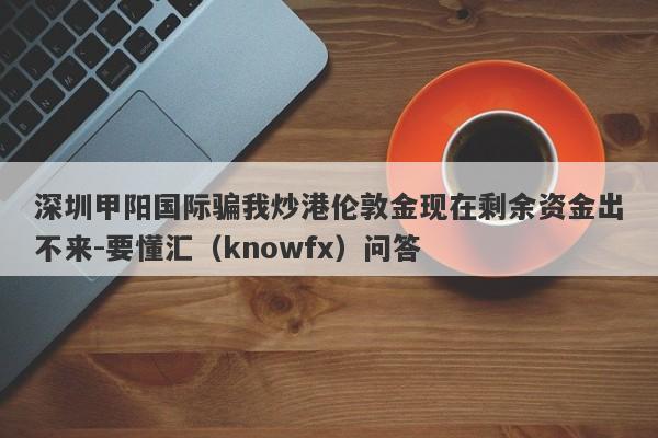 深圳甲阳国际骗我炒港伦敦金现在剩余资金出不来-要懂汇（knowfx）问答