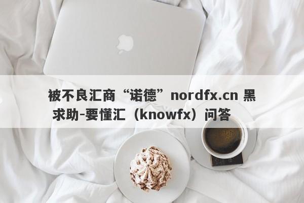 被不良汇商“诺德”nordfx.cn 黑 求助-要懂汇（knowfx）问答