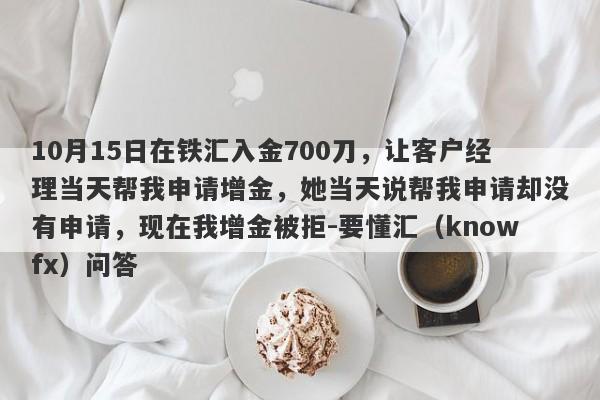 10月15日在铁汇入金700刀，让客户经理当天帮我申请增金，她当天说帮我申请却没有申请，现在我增金被拒-要懂汇（knowfx）问答