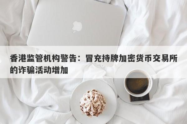 香港监管机构警告：冒充持牌加密货币交易所的诈骗活动增加