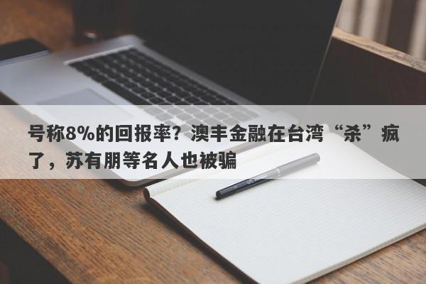 号称8％的回报率？澳丰金融在台湾“杀”疯了，苏有朋等名人也被骗