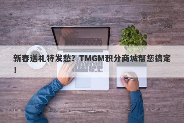 新春送礼特发愁？TMGM积分商城帮您搞定！