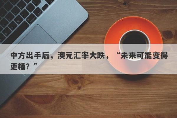 中方出手后，澳元汇率大跌，“未来可能变得更糟？”