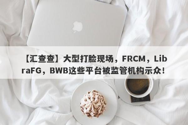 【汇查查】大型打脸现场，FRCM，LibraFG，BWB这些平台被监管机构示众！