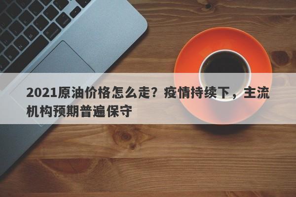 2021原油价格怎么走？疫情持续下，主流机构预期普遍保守