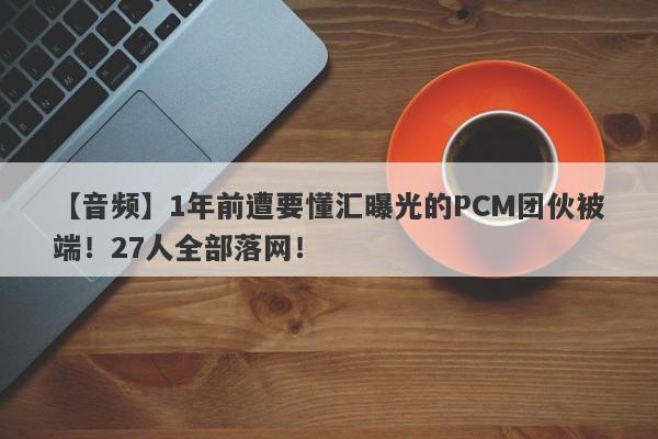 【音频】1年前遭要懂汇曝光的PCM团伙被端！27人全部落网！