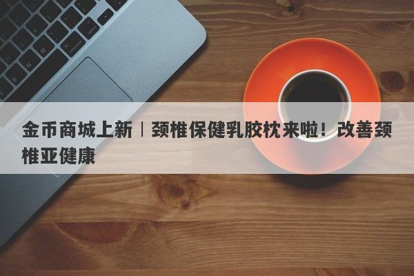 金币商城上新︱颈椎保健乳胶枕来啦！改善颈椎亚健康