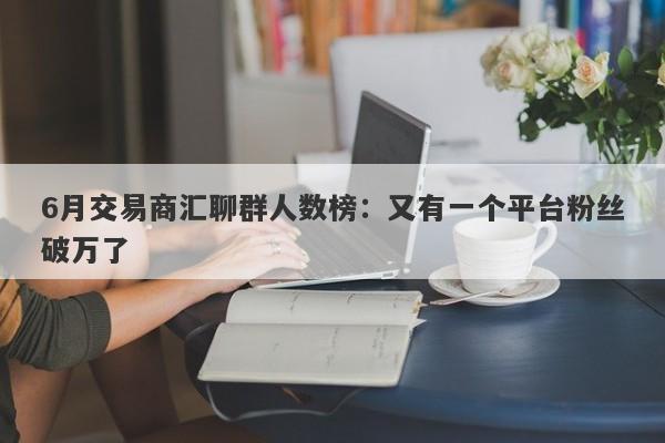 6月交易商汇聊群人数榜：又有一个平台粉丝破万了