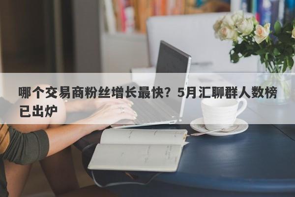 哪个交易商粉丝增长最快？5月汇聊群人数榜已出炉