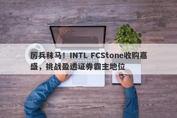 厉兵秣马！INTL FCStone收购嘉盛，挑战盈透证券霸主地位