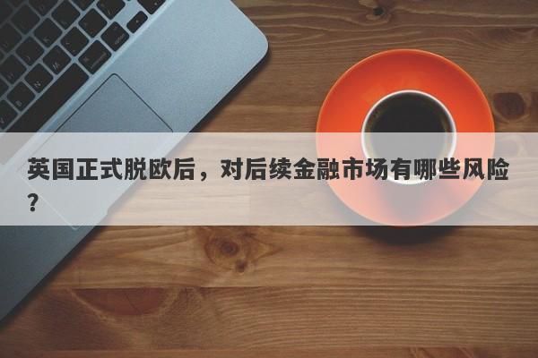 英国正式脱欧后，对后续金融市场有哪些风险？