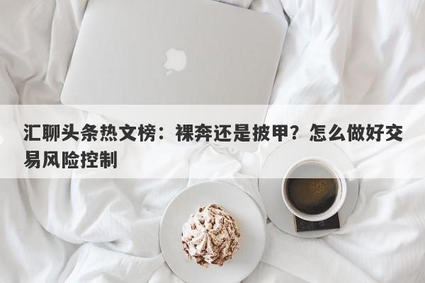 汇聊头条热文榜：裸奔还是披甲？怎么做好交易风险控制