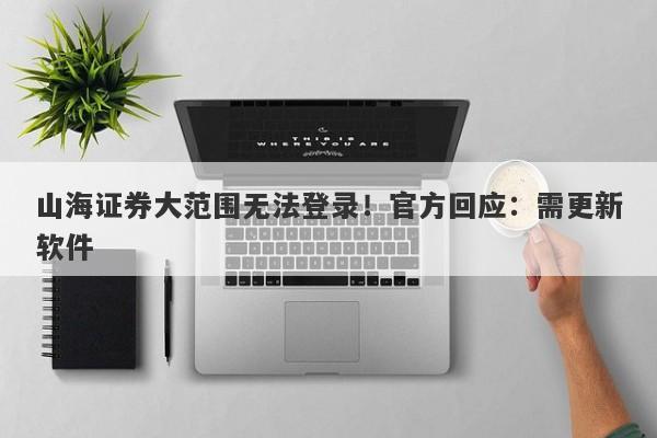 山海证券大范围无法登录！官方回应：需更新软件