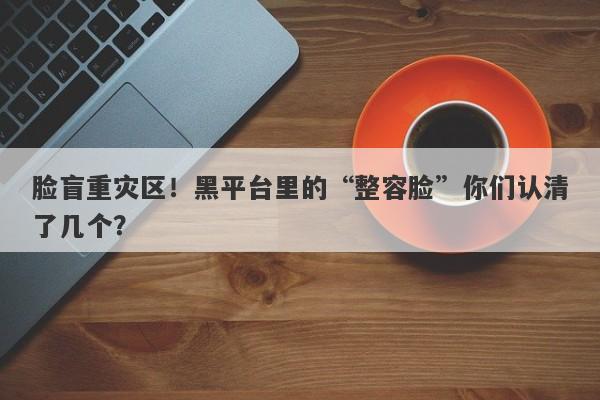 脸盲重灾区！黑平台里的“整容脸”你们认清了几个？