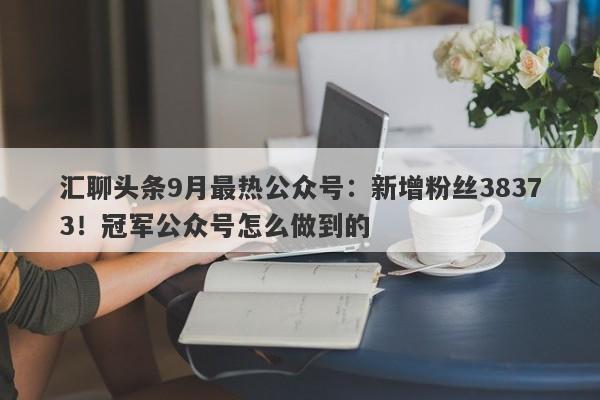 汇聊头条9月最热公众号：新增粉丝38373！冠军公众号怎么做到的