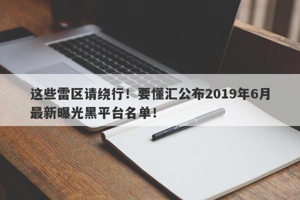 这些雷区请绕行！要懂汇公布2019年6月最新曝光黑平台名单！