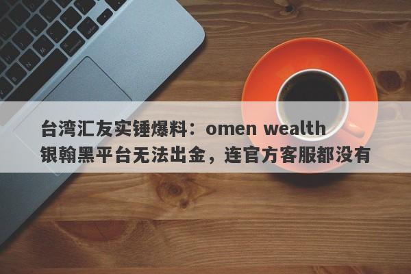 台湾汇友实锤爆料：omen wealth银翰黑平台无法出金，连官方客服都没有