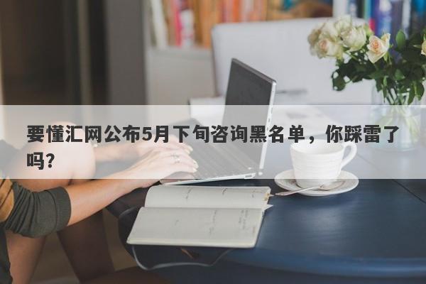 要懂汇网公布5月下旬咨询黑名单，你踩雷了吗？