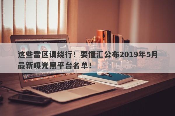 这些雷区请绕行！要懂汇公布2019年5月最新曝光黑平台名单！