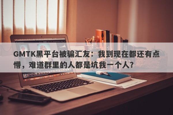 GMTK黑平台被骗汇友：我到现在都还有点懵，难道群里的人都是坑我一个人？