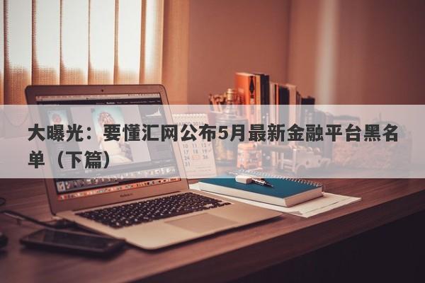 大曝光：要懂汇网公布5月最新金融平台黑名单（下篇）