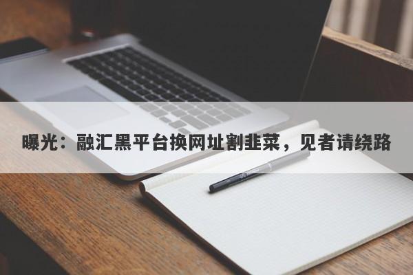 曝光：融汇黑平台换网址割韭菜，见者请绕路