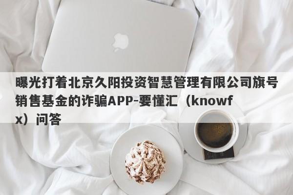 曝光打着北京久阳投资智慧管理有限公司旗号销售基金的诈骗APP-要懂汇（knowfx）问答