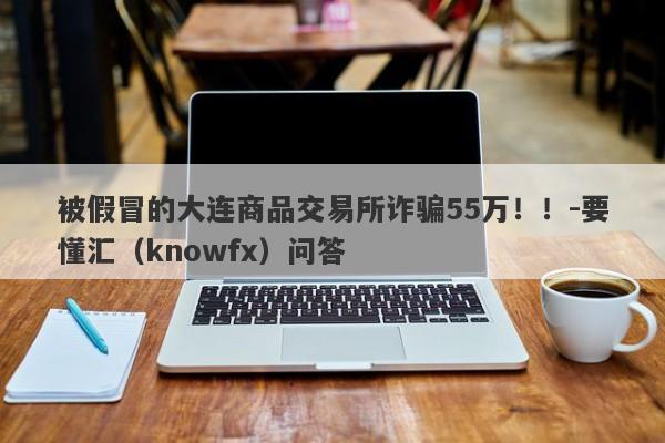 被假冒的大连商品交易所诈骗55万！！-要懂汇（knowfx）问答