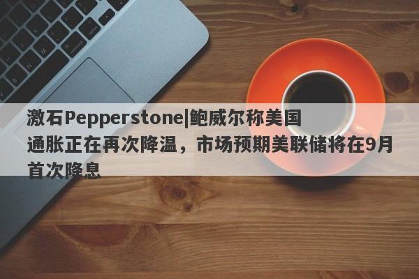 激石Pepperstone|鲍威尔称美国通胀正在再次降温，市场预期美联储将在9月首次降息