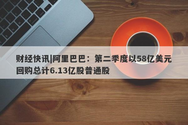 财经快讯|阿里巴巴：第二季度以58亿美元回购总计6.13亿股普通股