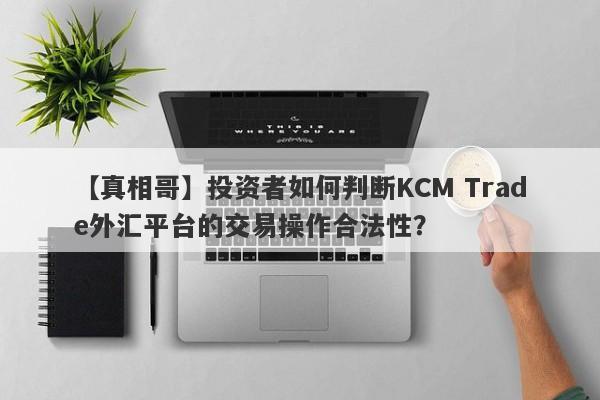 【真相哥】投资者如何判断KCM Trade外汇平台的交易操作合法性？
