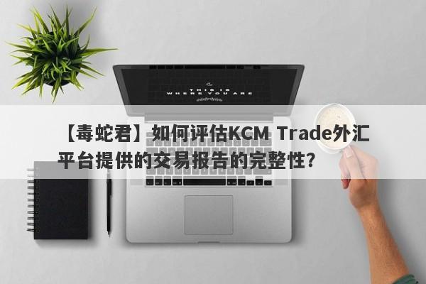 【毒蛇君】如何评估KCM Trade外汇平台提供的交易报告的完整性？
