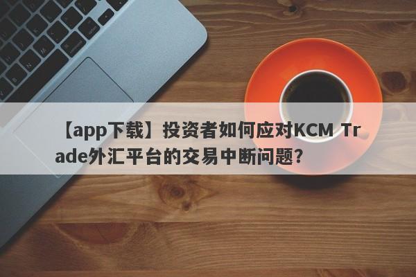 【app下载】投资者如何应对KCM Trade外汇平台的交易中断问题？
