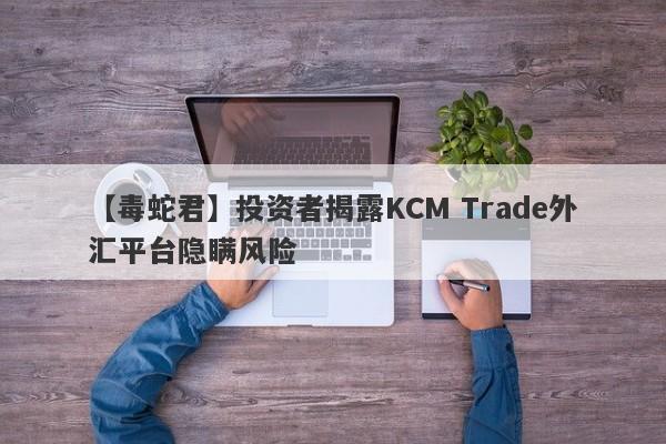 【毒蛇君】投资者揭露KCM Trade外汇平台隐瞒风险
