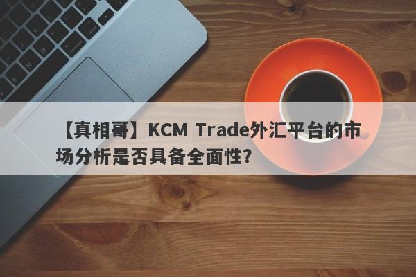 【真相哥】KCM Trade外汇平台的市场分析是否具备全面性？
